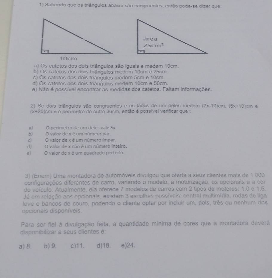 Sabendo que os triângulos abaixo são congruentes, então pode-se dizer que:
a) Os catetos dos dois triângulos são iguais e medem 10cm.
b) Os catetos dos dois triângulos medem 10cm e 25cm.
c) Os catetos dos dois triângulos medem 5cm e 10cm.
d) Os catetos dos dois triângulos medem 10cm e 50cm.
e) Não é possível encontrar as medidas dos catetos. Faltam informações.
2) Se dois triângulos são congruentes e os lados de um deles medem (2x-10)cm,(5x+10)cm e
(x+20)cm e o perímetro do outro 36cm, então é possível verificar que :
a) ( O perímetro de um deles vale 8x.
b) O valor de x é um número par,
c) O valor de x é um número ímpar.
d) O valor de x não é um número inteiro.
e) O valor de x é um quadrado perfeito.
3) (Enem) Uma montadora de automóveis divulgou que oferta a seus clientes mais de 1 000
configurações diferentes de carro, variando o modelo, a motorização, os opcionais e a cor
do veículo. Atualmente, ela oferece 7 modelos de carros com 2 tipos de motores: 1.0 e 1.6.
Já em relação aos opcionais, existem 3 escolhas possíveis: central multimídia, rodas de liga
leve e bancos de couro, podendo o cliente optar por incluir um, dois, três ou nenhum dos
opcionais disponíveis.
Para ser fiel à divulgação feita, a quantidade mínima de cores que a montadora deverá
disponibilizar a seus clientes é:
a) 8. b) 9. c)11. d)18. e)24.