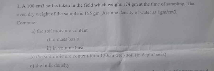 A 100 cm3 soil is taken in the field which weighs 174 gm at the time of sampling. The 
oven dry weight of the sample is 155 gm. Assume density of water as 1gm/cm3. 
Compute: 
a) the soil moisture content 
i) in mass basis 
ii) in volume basis 
b) the soil moisture content for a 120cm deep soil (in depth basis) 
c) the bulk density