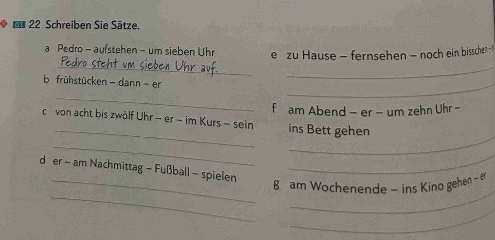 € 22 Schreiben Sie Sätze. 
a Pedro - aufstehen - um sieben Uhr 
e zu Hause - fernsehen - noch ein bisschen 
_ 
b frühstücken - dann - er 
_ 
_ 
_ 
f am Abend - er - um zehn Uhr - 
_ 
cr von acht bis zwölf Uhr - er - im Kurs - sein ins Bett gehen 
_ 
_ 
d er - am Nachmittag - Fußball - spielen 
_ 
_ 
_ 
_g am Wochenende - ins Kino gehen - er 
_