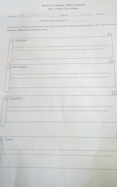 BULO NATIONAL HIGH SCHOOL 
Bulo Tabuk City Kalinga 
Name:_ Date: _Score:_ 
ACTYVITV SHEET #_ 
Instruction: Construct a sentence using each of the non-mathematical meanings of the following term 
common, difference, sequence, term. 
_ 
COMMON: 
_ 
_ 
DIFFERENCE: 
_ 
_. 
__ 
SEQUENCE: 
_ 
_. 
TERM: 
_ 
_