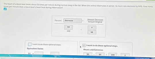The heart of a black bear beats about 50 times per minute during normal sleep in the fall. When the animal hibernates in winter, its heart rate decrease by 84%. How many 
times per minute does a black bear's heart beat during hibernation? 
Percent decrease Amount Decrease Amount Onginal
84 x
100 50
I want to do these optional steps. I want to do these optional steps. 
Equivalent Ratios Means and Extremes
84+□
50 84 100 x