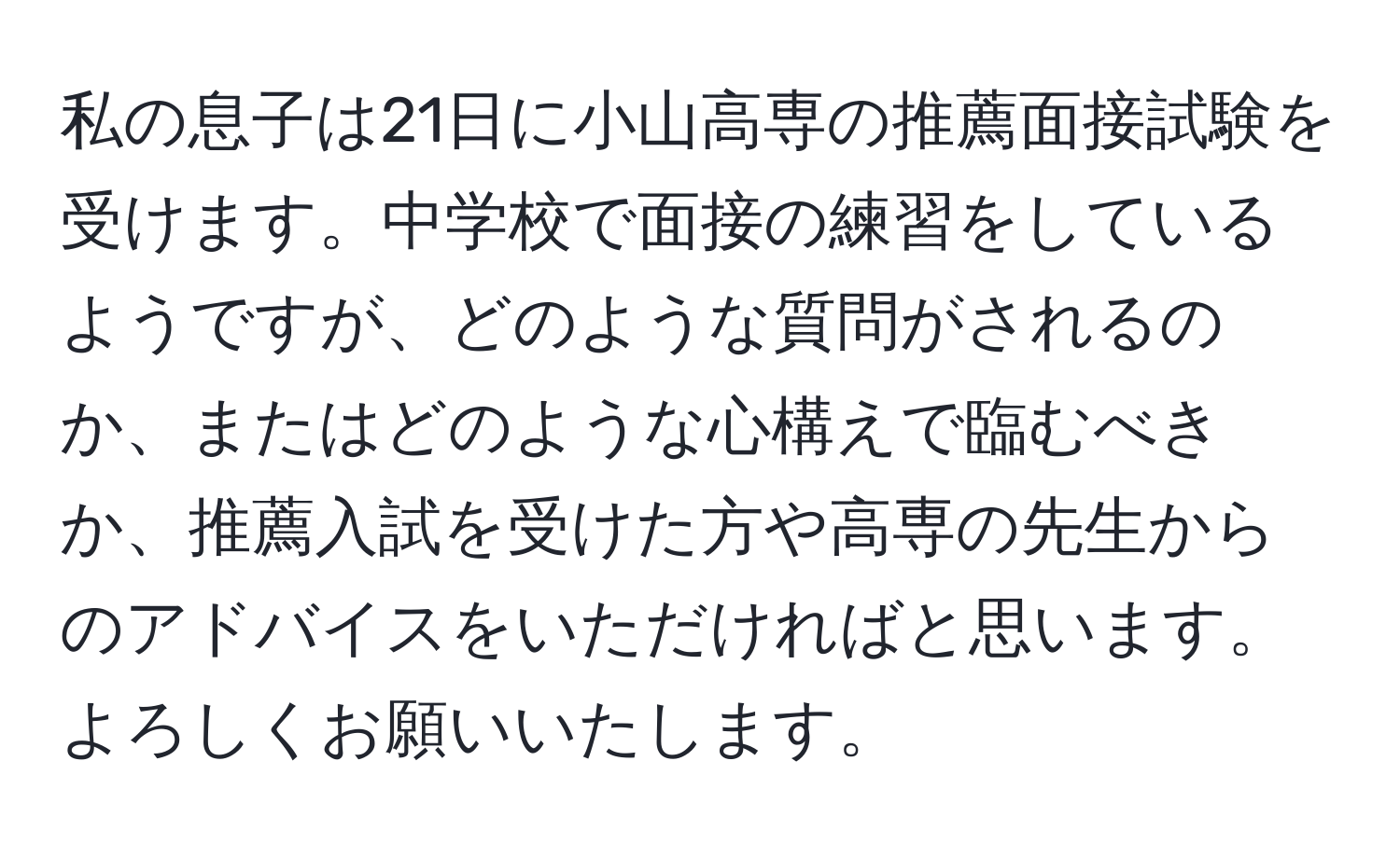 私の息子は21日に小山高専の推薦面接試験を受けます。中学校で面接の練習をしているようですが、どのような質問がされるのか、またはどのような心構えで臨むべきか、推薦入試を受けた方や高専の先生からのアドバイスをいただければと思います。よろしくお願いいたします。