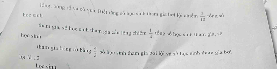 lôóng, bóng rổ và cờ vua. Biết rằng số học sinh tham gia bơi lội chiếm  3/10 
học sinh tổng số 
tham gia, số học sinh tham gia cầu lông chiếm  1/4  tổng số học sinh tham gia, số 
học sinh 
tham gia bóng rồ bằng  4/3  số học sinh tham gia bơi lội và số học sinh tham gia bơi 
lội là 12
học sinh.