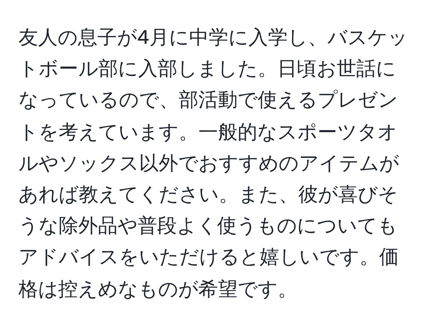 友人の息子が4月に中学に入学し、バスケットボール部に入部しました。日頃お世話になっているので、部活動で使えるプレゼントを考えています。一般的なスポーツタオルやソックス以外でおすすめのアイテムがあれば教えてください。また、彼が喜びそうな除外品や普段よく使うものについてもアドバイスをいただけると嬉しいです。価格は控えめなものが希望です。