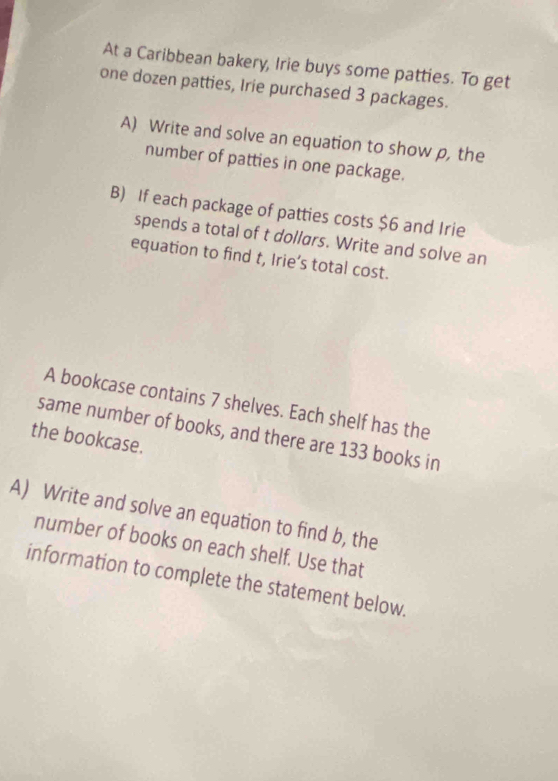 At a Caribbean bakery, Irie buys some patties. To get 
one dozen patties, Irie purchased 3 packages. 
A) Write and solve an equation to show p, the 
number of patties in one package. 
B) If each package of patties costs $6 and Irie 
spends a total of t dollars. Write and solve an 
equation to find t, Irie’s total cost. 
A bookcase contains 7 shelves. Each shelf has the 
same number of books, and there are 133 books in 
the bookcase. 
A) Write and solve an equation to find b, the 
number of books on each shelf. Use that 
information to complete the statement below.