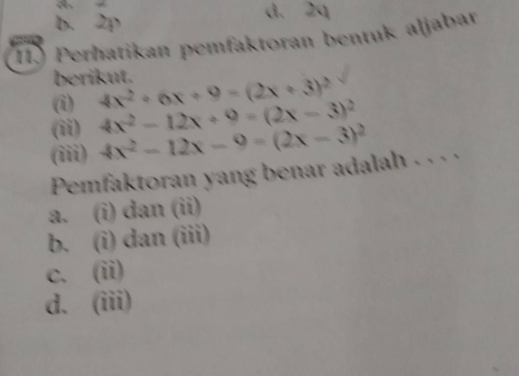 b. 2p
d. 2q
II Perhatikan pemfaktoran bentuk aljabar
berikut.
(i) 4x^2+6x+9=(2x+3)^2
(ii)
4x^2-12x+9=(2x-3)^2
(iii) 4x^2-12x-9=(2x-3)^2
Pemfaktoran yang benar adalah . . . .
a. (i) dan (ii)
b. (i) dan (iii)
c. (ii)
d. (iii)