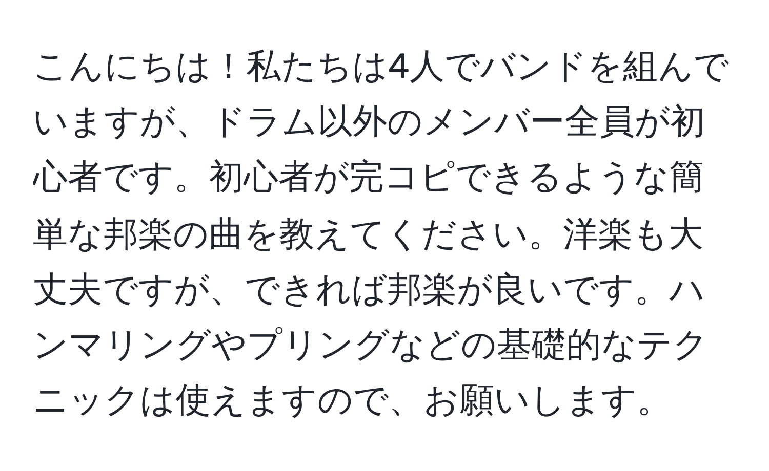 こんにちは！私たちは4人でバンドを組んでいますが、ドラム以外のメンバー全員が初心者です。初心者が完コピできるような簡単な邦楽の曲を教えてください。洋楽も大丈夫ですが、できれば邦楽が良いです。ハンマリングやプリングなどの基礎的なテクニックは使えますので、お願いします。