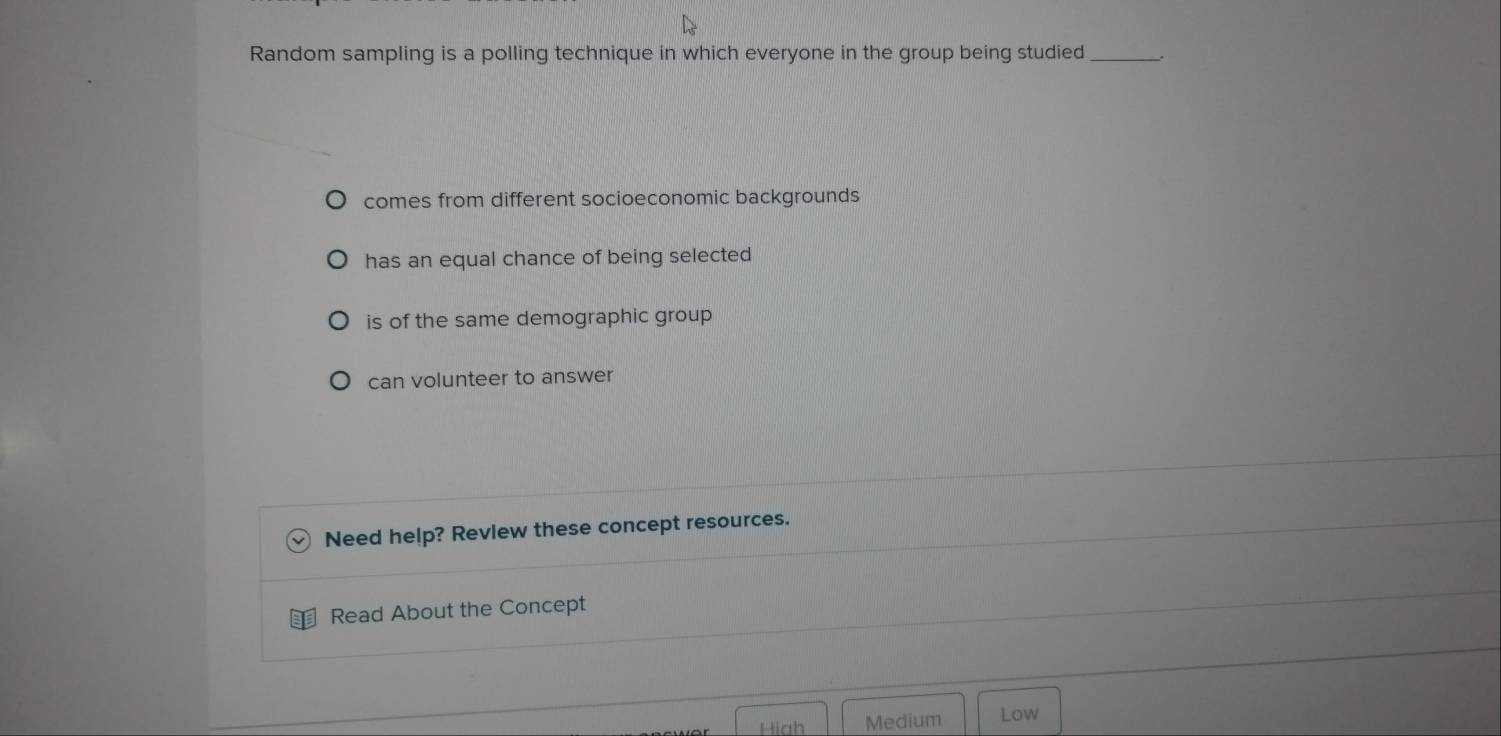 Random sampling is a polling technique in which everyone in the group being studied __.
comes from different socioeconomic backgrounds
has an equal chance of being selected
is of the same demographic group
can volunteer to answer
Need help? Revlew these concept resources.
Read About the Concept
Hiah Medium Low