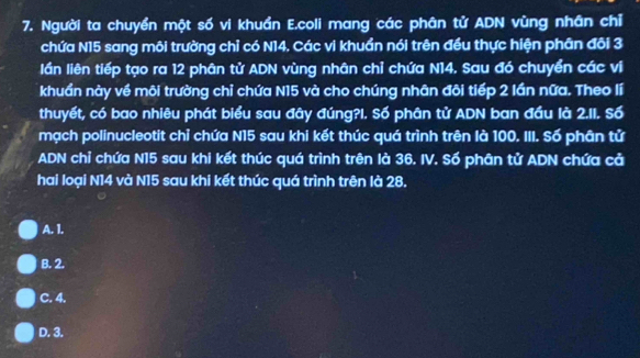 Người ta chuyển một số vi khuẩn E.coli mang các phân tử ADN vùng nhân chỉ
chứa N15 sang môi trường chỉ có N14. Các vi khuẩn nói trên đều thực hiện phân đôi 3
lần liên tiếp tạo ra 12 phân tử ADN vùng nhân chỉ chứa N14. Sau đó chuyển các vị
khuẩn này về môi trường chỉ chứa N15 và cho chúng nhân đôi tiếp 2 lần nữa. Theo lí
thuyết, có bao nhiêu phát biểu sau đây đúng?I. Số phân tử ADN ban đầu là 2.11. Số
mạch polinucleotit chỉ chứa N15 sau khi kết thúc quá trình trên là 100. III. Số phân tử
ADN chỉ chứa N15 sau khi kết thúc quá trình trên là 36. IV. Số phân tử ADN chứa cả
hai loại N14 và N15 sau khi kết thúc quá trình trên là 28.
A. 1.
B. 2.
C. 4.
D. 3.