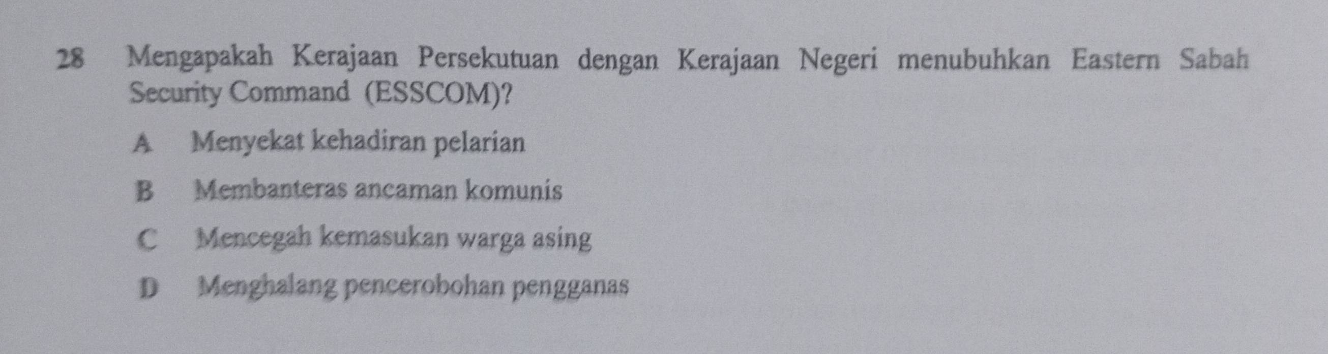 Mengapakah Kerajaan Persekutuan dengan Kerajaan Negeri menubuhkan Eastern Sabah
Security Command (ESSCOM)?
A Menyekat kehadiran pelarian
B Membanteras ancaman komunis
C Mencegah kemasukan warga asing
D Menghalang pencerobohan pengganas