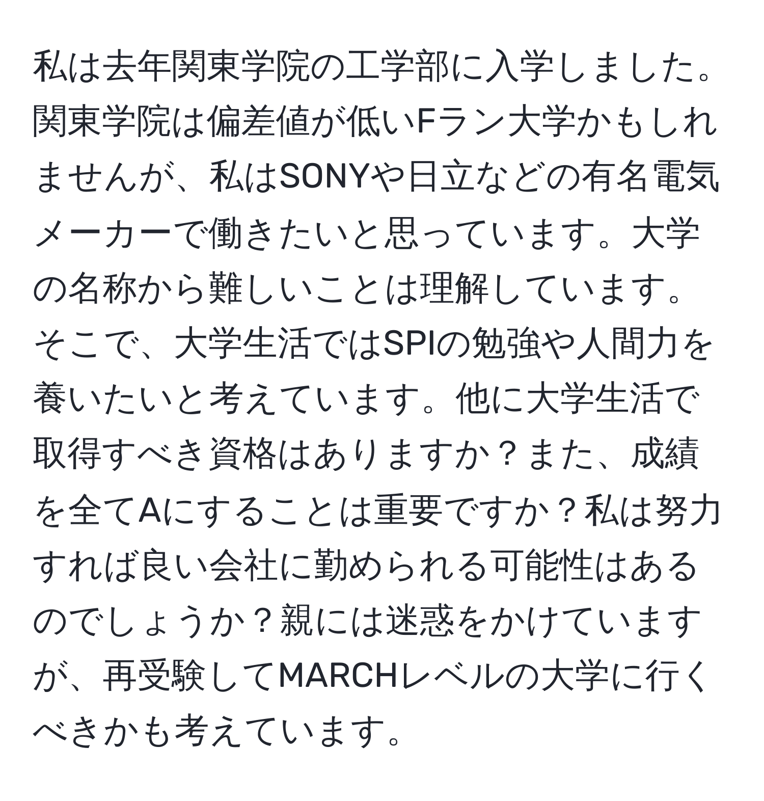 私は去年関東学院の工学部に入学しました。関東学院は偏差値が低いFラン大学かもしれませんが、私はSONYや日立などの有名電気メーカーで働きたいと思っています。大学の名称から難しいことは理解しています。そこで、大学生活ではSPIの勉強や人間力を養いたいと考えています。他に大学生活で取得すべき資格はありますか？また、成績を全てAにすることは重要ですか？私は努力すれば良い会社に勤められる可能性はあるのでしょうか？親には迷惑をかけていますが、再受験してMARCHレベルの大学に行くべきかも考えています。