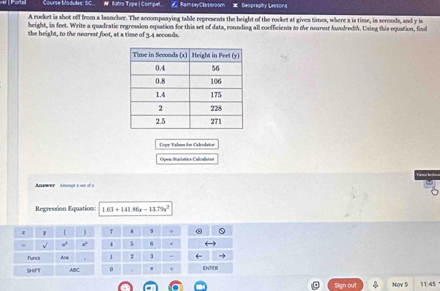ver | Portal Course Modules: SC.. N Nitro Type | Compet.. RamseyClassroom Geopraphy Lessons 
A rocket is shot off from a launcher. The accompanying table represents the height of the rocket at given times, where x is time, in seconds, and y is 
height, in feet. Write a quadratic regression equation for this set of data, rounding all coefficients to the nearest hundredth. Using this equation, find 
the height, to the nearest foot, at a time of 3.4 seconds. 
Copy Values for Calculator 
Open Statistics Calculator 
Viatual bey 
Answer Attempt 2 out of 2 
Regression Equation: 1.63+141.86x-13.79x^2
r y ( ) 7 8 9 + 
= surd  a^2 a^b 4 5 6 × 
Funcs Ans . 1 2 3 - 
SHIFT ABC 0 . π + ENTER 
Sign out Nov 5 11:45