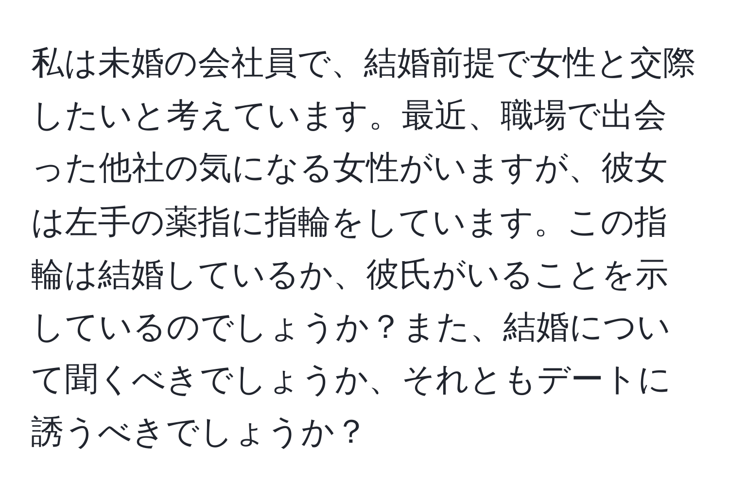 私は未婚の会社員で、結婚前提で女性と交際したいと考えています。最近、職場で出会った他社の気になる女性がいますが、彼女は左手の薬指に指輪をしています。この指輪は結婚しているか、彼氏がいることを示しているのでしょうか？また、結婚について聞くべきでしょうか、それともデートに誘うべきでしょうか？