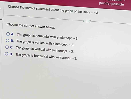 point(s) possible
Choose the correct statement about the graph of the line y=-3. 
Choose the correct answer below.
A. The graph is horizontal with y-intercept - 3.
B. The graph is vertical with x-intercept -3
C. The graph is vertical with y-intercept - 3.
D. The graph is horizontal with x-intercept - 3.