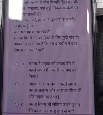 और ममता के 1 नलखित बातचीत
डें। कस्टमर: क्या मुझे चिकन अल्फ्रेडो पर
ल सकती है?
क्षमा करें, हम कोई छूट नहीं दे सकते।
माफ़ी चाहूँगी।
कस्टमर: यह हास्यास्पद है!
ममता: किसी भी असुविधा के लिए मुझे खेद है।
आपको क्या लगता है कि इस बातचीत ने क्या
निष्प्रभावी कर दिया?"
a. ममता ने ग्राहक को जवाब देने से
पहले अपने मैनेजर से परामर्श नहीं
किया।
b. ग्राहक के साथ संवाद करते समय
ममता असभ्य और अव्यवसायिक थी
और ग्राहक स्वयं भी |
C. ममता विनम्र थी लेकिन उसने छूट न
देने का कारण स्पष्ट रूप से नहीं