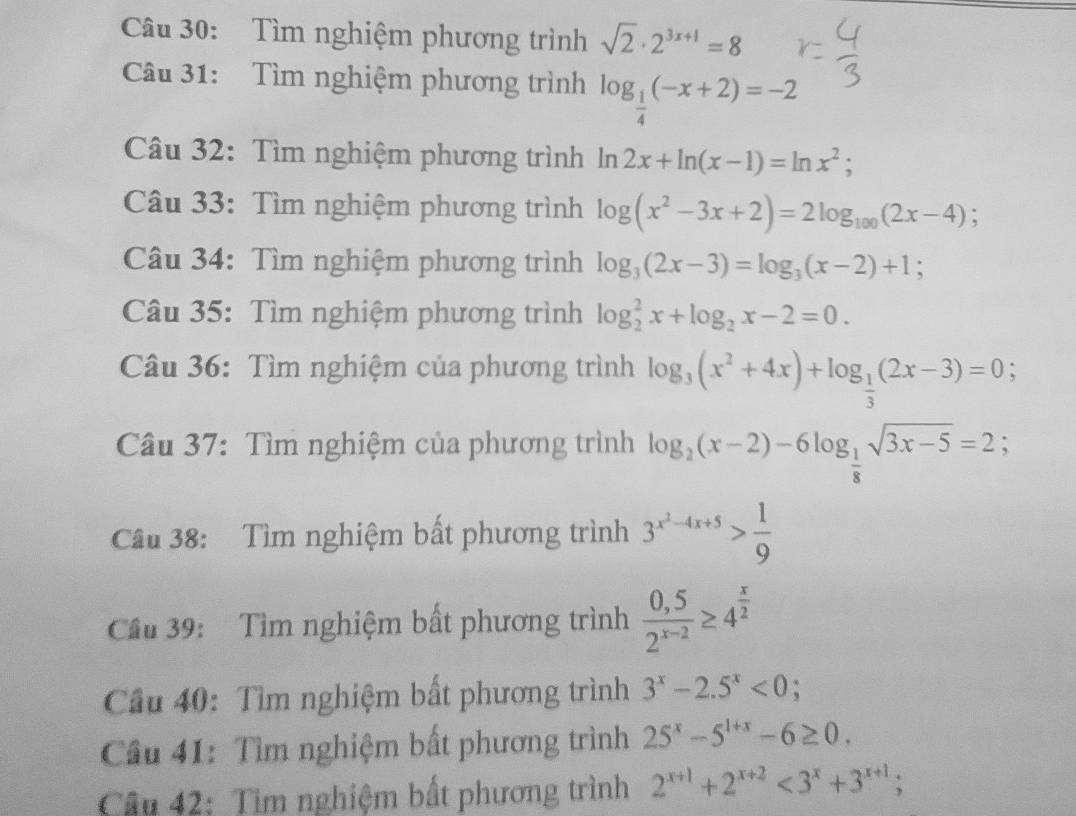 Tìm nghiệm phương trình sqrt(2)· 2^(3x+1)=8
Câu 31: Tìm nghiệm phương trình log _ 1/4 (-x+2)=-2
Câu 32: Tìm nghiệm phương trình ln 2x+ln (x-1)=ln x^2; 
Câu 33: Tìm nghiệm phương trình log (x^2-3x+2)=2log _100(2x-4); 
Câu 34: Tìm nghiệm phương trình log _3(2x-3)=log _3(x-2)+1; 
Câu 35: Tìm nghiệm phương trình log _2^(2x+log _2)x-2=0. 
Câu 36: Tìm nghiệm của phương trình log _3(x^2+4x)+log _ 1/3 (2x-3)=0; 
Câu 37: Tìm nghiệm của phương trình log _2(x-2)-6log _ 1/8 sqrt(3x-5)=2; 
Câu 38: Tìm nghiệm bất phương trình 3^(x^2)-4x+5> 1/9 
Cầu 39: Tìm nghiệm bất phương trình  (0,5)/2^(x-2) ≥ 4^(frac x)2
Cầu 40: Tìm nghiệm bất phương trình 3^x-2.5^x<0</tex> : 
Câu 41: Tìm nghiệm bất phương trình 25^x-5^(1+x)-6≥ 0. 
Cầu 42: Tìm nghiệm bất phương trình 2^(x+1)+2^(x+2)<3^x+3^(x+1);