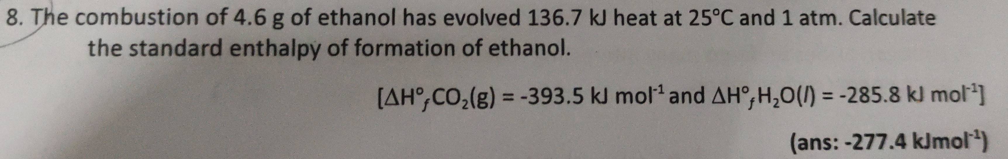 The combustion of 4.6 g of ethanol has evolved 136.7 kJ heat at 25°C and 1 atm. Calculate 
the standard enthalpy of formation of ethanol.
[△ H°_fCO_2(g)=-393.5kJmol^(-1) and △ H°_fH_2O(l)=-285.8kJmol^(-1)]
(ans: -277.4kJmol^(-1))