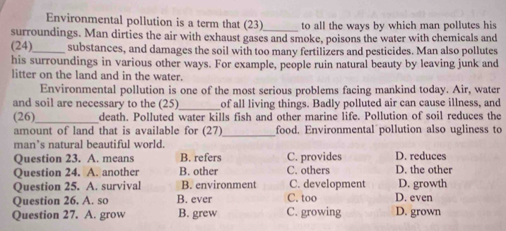 Environmental pollution is a term that (23)_ to all the ways by which man pollutes his
surroundings. Man dirties the air with exhaust gases and smoke, poisons the water with chemicals and
(24)_ substances, and damages the soil with too many fertilizers and pesticides. Man also pollutes
his surroundings in various other ways. For example, people ruin natural beauty by leaving junk and
litter on the land and in the water.
Environmental pollution is one of the most serious problems facing mankind today. Air, water
and soil are necessary to the (25)_ of all living things. Badly polluted air can cause illness, and
(26)_ death. Polluted water kills fish and other marine life. Pollution of soil reduces the
amount of land that is available for (27)_ food. Environmental pollution also ugliness to
man’s natural beautiful world.
Question 23. A. means B. refers C. provides D. reduces
Question 24. A. another B. other C. others D. the other
Question 25. A. survival B. environment C. development D. growth
Question 26. A. so B. ever C. too D. even
Question 27. A. grow B. grew C. growing D. grown