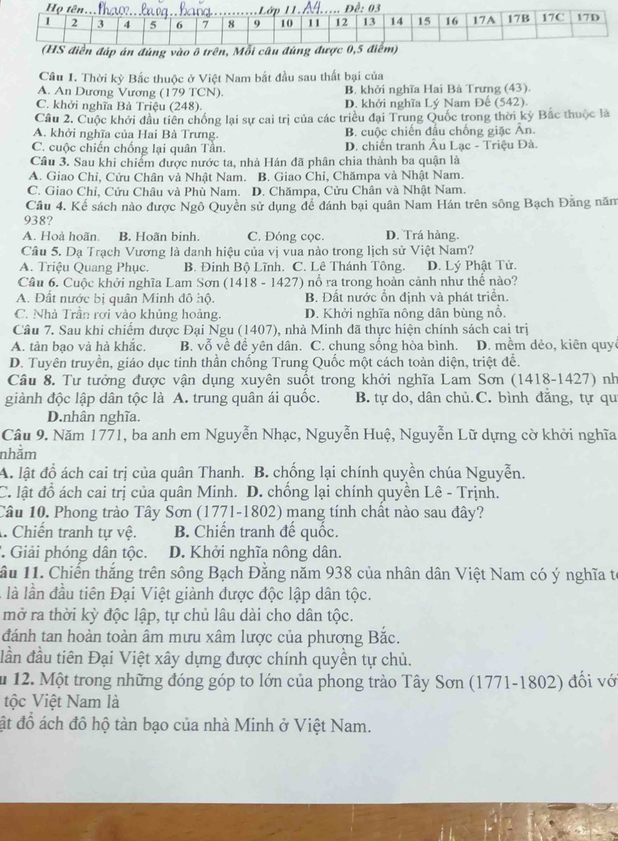 Thời kỳ Bắc thuộc ở Việt Nam bắt đầu sau thất bại của
A. An Dương Vương (179 TCN). B. khởi nghĩa Hai Bà Trưng (43).
C. khởi nghĩa Bà Triệu (248). D. khởi nghĩa Lý Nam Đế (542).
Câu 2. Cuộc khởi đầu tiên chống lại sự cai trị của các triều đại Trung Quốc trong thời kỳ Bắc thuộc là
A. khởi nghĩa của Hai Bà Trưng. B. cuộc chiến đấu chống giặc Ấn.
C. cuộc chiến chống lại quân Tần. D. chiến tranh Âu Lạc - Triệu Đà.
Câu 3. Sau khi chiểm được nước ta, nhà Hán đã phân chia thành ba quận là
A. Giao Chỉ, Cửu Chân và Nhật Nam. B. Giao Chỉ, Chămpa và Nhật Nam.
C. Giao Chỉ, Cửu Châu và Phù Nam. D. Chămpa, Cửu Chân và Nhật Nam.
Câu 4. Kế sách nào được Ngô Quyền sử dụng để đánh bại quân Nam Hán trên sông Bạch Đằng năm
938?
A. Hoà hoãn. B. Hoãn binh. C. Đóng cọc. D. Trá hàng.
Câu 5. Dạ Trạch Vương là danh hiệu của vị vua nào trong lịch sử Việt Nam?
A. Triệu Quang Phục. B. Đinh Bộ Lĩnh. C. Lê Thánh Tông. D. Lý Phật Tử.
Câu 6. Cuộc khởi nghĩa Lam Sơn (1418 - 1427) nổ ra trong hoàn cảnh như thể nào?
A. Đất nước bị quân Minh đô hộ. B. Đất nước ổn định và phát triển.
C. Nhà Trần rơi vào khủng hoảng. D. Khởi nghĩa nông dân bùng nổ.
Câu 7. Sau khi chiếm được Đại Ngu (1407), nhà Minh đã thực hiện chính sách cai trị
A. tàn bạo và hà khắc. B. vỗ về để yên dân. C. chung sống hòa bình. D. mềm dẻo, kiên quy
D. Tuyên truyền, giáo dục tinh thần chống Trung Quốc một cách toàn diện, triệt để.
Câu 8. Tư tưởng được vận dụng xuyên suốt trong khởi nghĩa Lam Sơn (1418-1427) nh
giành độc lập dân tộc là A. trung quân ái quốc. B. tự do, dân chủ.C. bình đăng, tự qu
D.nhân nghĩa.
Câu 9. Năm 1771, ba anh em Nguyễn Nhạc, Nguyễn Huệ, Nguyễn Lữ dựng cờ khởi nghĩa
nhằm
A. lật đồ ách cai trị của quân Thanh. B. chống lại chính quyền chúa Nguyễn.
C. lật đổ ách cai trị của quân Minh. D. chống lại chính quyền Lê - Trịnh.
Câu 10. Phong trào Tây Sơn (1771-1802) mang tính chất nào sau đây?
A. Chiến tranh tự vệ. B. Chiến tranh đế quốc.
* Giải phóng dân tộc. D. Khởi nghĩa nông dân.
ầu 11. Chiến thắng trên sông Bạch Đăng năm 938 của nhân dân Việt Nam có ý nghĩa tế
là lần đầu tiên Đại Việt giành được độc lập dân tộc.
mở ra thời kỳ độc lập, tự chủ lâu dài cho dân tộc.
đánh tan hoàn toàn âm mưu xâm lược của phương Bắc.
dần đầu tiên Đại Việt xây dựng được chính quyền tự chủ.
Ấu 12. Một trong những đóng góp to lớn của phong trào Tây Sơn (1771-1802) đổi với
ộc Việt Nam là
ật đồ ách đô hộ tàn bạo của nhà Minh ở Việt Nam.