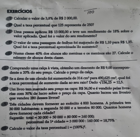 exercícios 
Calcular o valor de 3,8% de R$ 2 000,00. 
Qual a taxa percentual que 125 representa de 250? 
Uma pessoa aplicou R$ 13 000,00 e teve um rendimento de 18% sobre o 
valor aplicado. Qual foi o valor do seu rendimento? 
O valor de uma passagem de ôníbus foi majorado de R$ 1,10 para R$ 1,35. 
Qual foi a taxa percentual aproximada do aumento? 
Numa classe 40% dos alunos são meninas e os meninos são 27. Calcule o 
número de alunos desta classe. 
* Comprando uma calça à vista, obtenho um desconto de R$ 9,00 correspon- 
dente a 20% do seu preço. Calcule o preço da calça. 
Se a área de um círculo foi aumentada de 314cm^2 para 490,625cm^2
a taxa percentual de aumento dada ao seu raio? Dado sqrt(156,25)=12,5. , qual foi 
Um livro tem marcado seu preço na capa: R$ 36,00 e é vendido pelas livra- 
rias com 30% de lucro sobre o preço da capa. Quanto lucrou um livreiro 
que vendeu 280 desses livros? 
99 Três cidades devem fornecer ao exército 4 800 homens. A primeira tem
30 000 habitantes; a segunda 50 000 e a terceira 80 000. Quantos homens 
deve fornecer cada cidade? 
Sugestão: total =30000+50000+80000=160000; 
percentual da 1^a cidade =3000000:160000=18,75%
Calcule o valor da taxa percentual i=(100% )^2.