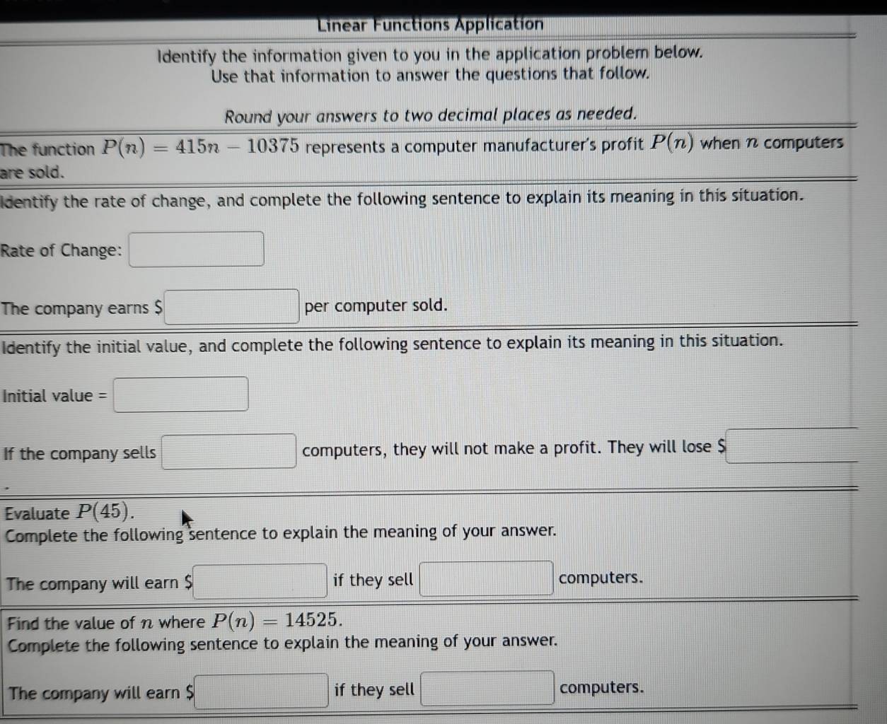 Linear Functions Application 
Identify the information given to you in the application problem below. 
Use that information to answer the questions that follow. 
Round your answers to two decimal places as needed. 
The function P(n)=415n-10375 represents a computer manufacturer's profit P(n) when n computers 
are sold. 
identify the rate of change, and complete the following sentence to explain its meaning in this situation. 
Rate of Change: □ 
The company earns $ □ per computer sold. 
Identify the initial value, and complete the following sentence to explain its meaning in this situation. 
Initial value =□
If the company sells □ computers, they will not make a profit. They will lose $ $□
Evaluate P(45). 
Complete the following sentence to explain the meaning of your answer. 
The company will earn $ □ if they sell □ computers. 
Find the value of n where P(n)=14525. 
Complete the following sentence to explain the meaning of your answer. 
The company will earn $ $□ if they sell □ computers.