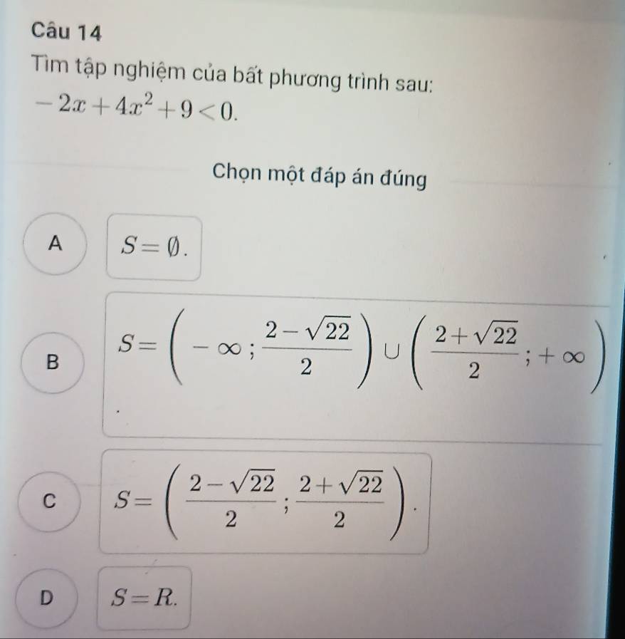 Tìm tập nghiệm của bất phương trình sau:
-2x+4x^2+9<0</tex>. 
Chọn một đáp án đúng
A S=varnothing.
B S=(-∈fty ; (2-sqrt(22))/2 )∪ ( (2+sqrt(22))/2 ;+∈fty )
C S=( (2-sqrt(22))/2 ; (2+sqrt(22))/2 ).
D S=R.