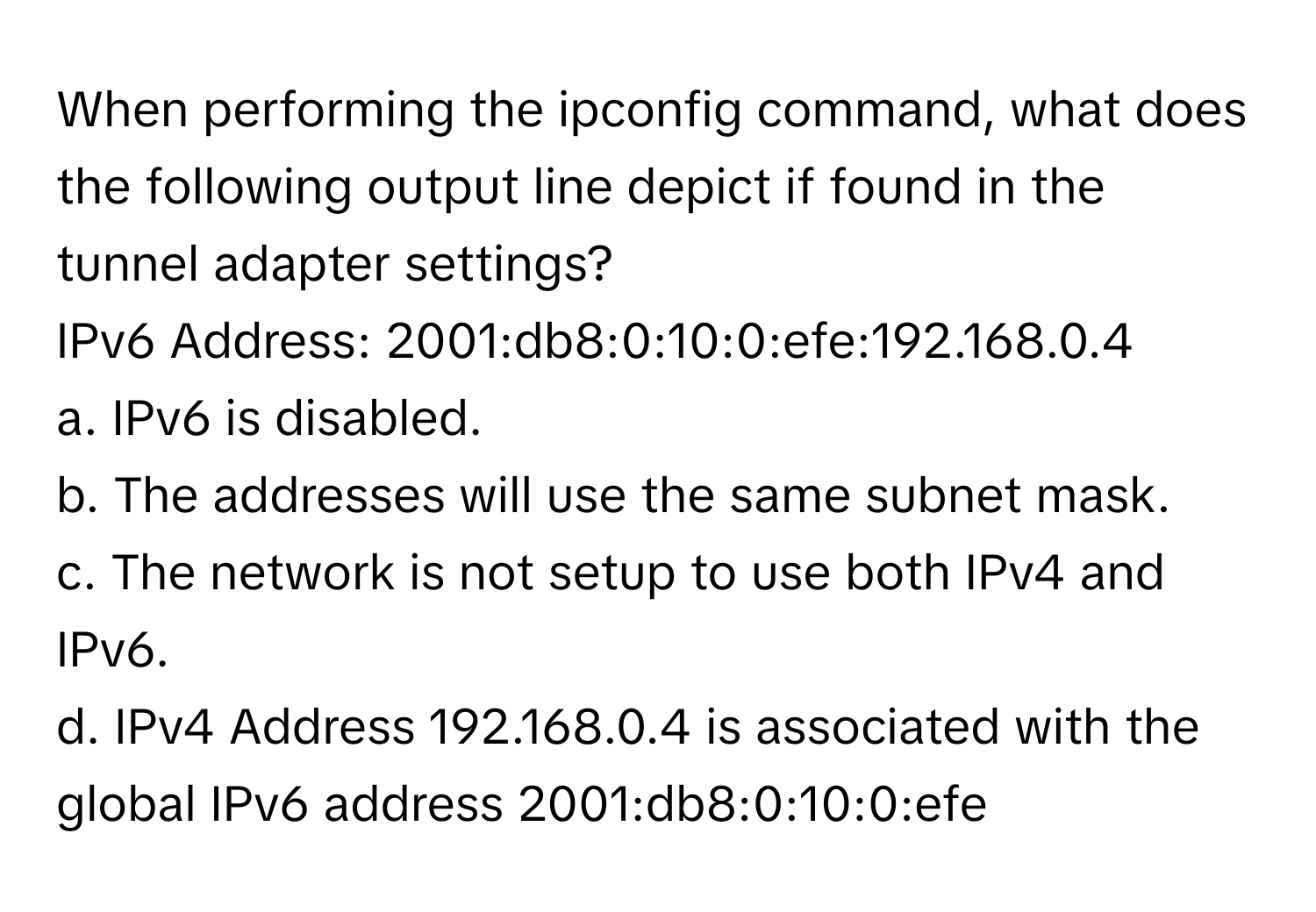 When performing the ipconfig command, what does the following output line depict if found in the tunnel adapter settings?
 

IPv6 Address: 2001:db8:0:10:0:efe:192.168.0.4
a. IPv6 is disabled.
b. The addresses will use the same subnet mask.
c. The network is not setup to use both IPv4 and IPv6.
d. IPv4 Address 192.168.0.4 is associated with the global IPv6 address 2001:db8:0:10:0:efe