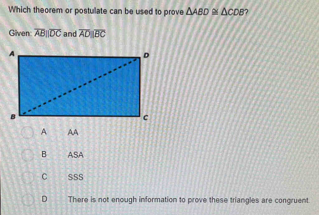 Which theorem or postulate can be used to prove △ ABD≌ △ CDB ?
Given: overline AB||overline DC and overline ADparallel overline BC
B ASA
C SSS
D There is not enough information to prove these triangles are congruent.