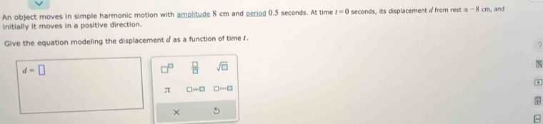 An object moves in simple harmonic motion with amplitude 8 cm and period 0.5 seconds. At time t=0 seconds, its displacement a from rest is-8cm , and
initially it moves in a positive direction.
Give the equation modeling the displacement a as a function of time 1.
?
d=□
□  □ /□   sqrt(□ )
π □ =□ □ cos □
×