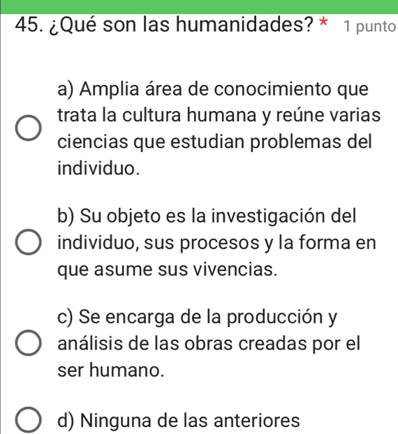 ¿Qué son las humanidades? * 1 punto
a) Amplia área de conocimiento que
trata la cultura humana y reúne varias
ciencias que estudian problemas del
individuo.
b) Su objeto es la investigación del
individuo, sus procesos y la forma en
que asume sus vivencias.
c) Se encarga de la producción y
análisis de las obras creadas por el
ser humano.
d) Ninguna de las anteriores