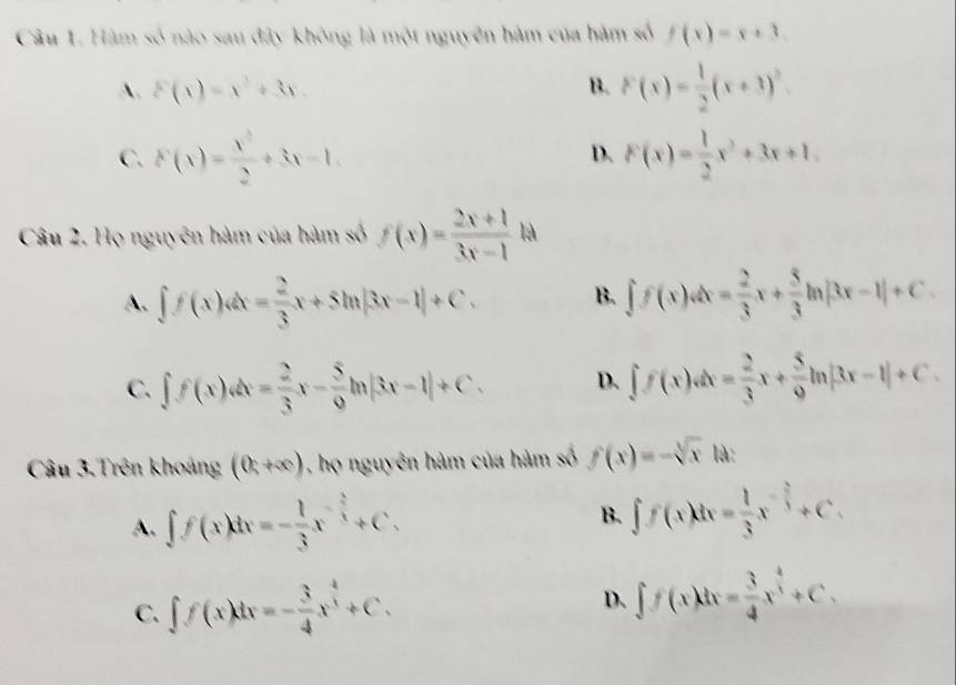 Hàm số nào sau đây không là một nguyên hàm của hàm số f(x)=x+3.
A. F(x)=x^2+3x. B. F(x)= 1/2 (x+3)^2
C. F(x)= x^2/2 +3x-1. F(x)= 1/2 x^2+3x+1. 
D.
Câu 2. Họ nguyên hàm của hàm số f(x)= (2x+1)/3x-1 ka
A. ∈t f(x)dx= 2/3 x+5ln |3x-1|+C. B. ∈t f(x)dx= 2/3 x+ 5/3 ln |3x-1|+C.
C. ∈t f(x)dx= 2/3 x- 5/9 ln |3x-1|+C. D. ∈t f(x)dx= 2/3 x+ 5/9 ln |3x-1|+C. 
Câu 3.Trên khoảng (0,+∈fty ) , họ nguyên hàm của hàm số f(x)=-sqrt[3](x) là:
A. ∈t f(x)dx=- 1/3 x^(-frac 2)3+C.
B. ∈t f(x)dx= 1/3 x^(-frac 2)3+C.
C. ∈t f(x)dx=- 3/4 x^(frac 4)3+C. ∈t f(x)dx= 3/4 x^(frac 4)3+C. 
D.