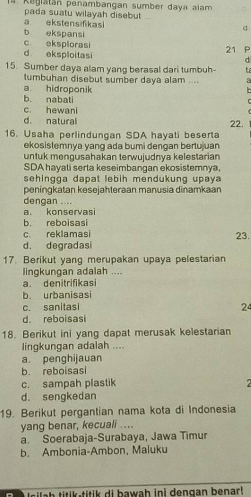 Regiatán penambangan sumber daya alam
pada suatu wilayah disebut
a ekstensifikasi
d
b ekspansi
c. eksplorasi
21 P
d eksploitasi
d
15. Sumber daya alam yang berasal dari tumbuh- ta
tumbuhan disebut sumber daya alam .... a
a hidroponik
b. nabati
c. hewani
d. natural 22.
16. Usaha perlindungan SDA hayati beserta
ekosistemnya yang ada bumi dengan bertujuan
untuk mengusahakan terwujudnya kelestarian
SDA hayati serta keseimbangan ekosistemnya,
sehingga dapat lebih mendukung upaya 
peningkatan kesejahteraan manusia dinamkaan
dengan . ...
a konservasi
b. reboisasi
c. reklamasi 23.
d. degradasi
17. Berikut yang merupakan upaya pelestarian
lingkungan adalah ....
a. denitrifikasi
b. urbanisasi
c. sanitasi 24
d. reboisasi
18. Berikut ini yang dapat merusak kelestarian
lingkungan adalah ....
a. penghijauan
b. reboisasi
c. sampah plastik
d. sengkedan
19. Berikut pergantian nama kota di Indonesia
yang benar, kecuali .
a. Soerabaja-Surabaya, Jawa Timur
b. Ambonia-Ambon, Maluku
Isilah titik-titik di bawah ini dengan benar!