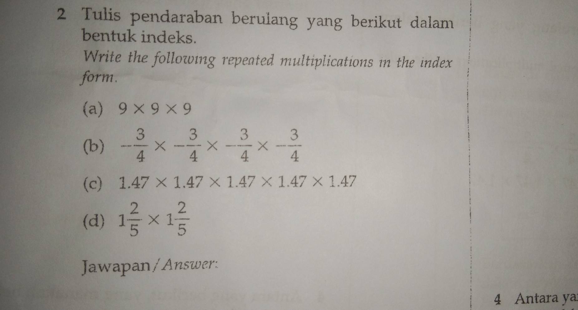 Tulis pendaraban berulang yang berikut dalam 
bentuk indeks. 
Write the following repeated multiplications in the index 
form. 
(a) 9* 9* 9
(b) - 3/4 * - 3/4 * - 3/4 * - 3/4 
(c) 1.47* 1.47* 1.47* 1.47* 1.47
(d) 1 2/5 * 1 2/5 
Jawapan / Answer: 
4 Antara ya