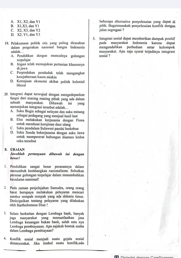 A. X1, X2, dan Y1 beberapa alternative penyelesaian yang dapat di
B. X1,X3, dan Y1 pilih. Bagaimanakah penyelesaian konflik dengan
C. X2, X3, dan Y2 jalan segregasi ?
D. X2, Y1, dan Y3
5. Integrasi sosial dapat memberikan dampak positif
19. Pelaksanaan politik etis yang paling dirasakan pada masyarakat Indonesia karena dapat
dalam pergerakan nasional bangsa Indonesia mengendalikan perbedaan antar kelompok
adalah… . . masyarakat. Apa saja syarat terjadinya integrasi
A. Pendidikan dengan munculnya golongan sosial ?
terpelajar
B. Irigasi telah memajukan pertanian khususnya
di jawa
C. Perpindahan penduduk telah mengangkat
kesejahteraan kaum miskin
D. Kemajuan ekonomi akibat politik kolonial
liberal
20. Integrasi dapat terwujud dengan mengedepankan
fungsi dari masing masing pihak yang ada dalam
sebuah masyarakat. Dibawah ini yang
menunjukan integrasi tersebut adalah…
A. Suku Bugis sebagai nelayan dan suku minang
sebagai pedagang yang menjual hasil laut
B. Elsa melakukan kerjasama dengan Fiona
untuk membuat kerajinan daur ulang
C. Suku pendalam Sulawesi pandai berkebun
D. Suku Sunda bekerjasama dengan suku Jawa
untuk mempererat hubungan diantara kedua
suku tersebut
B. URAIAN
Jawablah pertanyaan dibawah ini dengan
benar!
1. Pendidikan sangat besar peranannya dalam
menumbuh kembanğkan nasionalisme. Sebutkan
peranan golongan terpelajar dalam menumbuhkan
kesadaran nasional!
2. Pada zaman penjelajahan Samudra, orang orang
barat berupaya melakukan pelayaran mencari
sumber rempah rempah yang ada didunia timur.
Deskripsikan tentang pelayaran yang dilakukan
oleh Bartholomeus Diaz !
3. Selain berkaitan dengan Lembaga bank, banyak
juga masyarakat yang memanfaatkan  jasa
Lembaga keuangan bukan bank, salah satu nya
Lembaga pembiayaaan. Apa sajakah bentuk usaha
dalam Lembaga pembiayaan?
4. Konflik sosial menjadi suatu gejala sosial
dimasyarakat. Jika timbul suatu konflik,ada