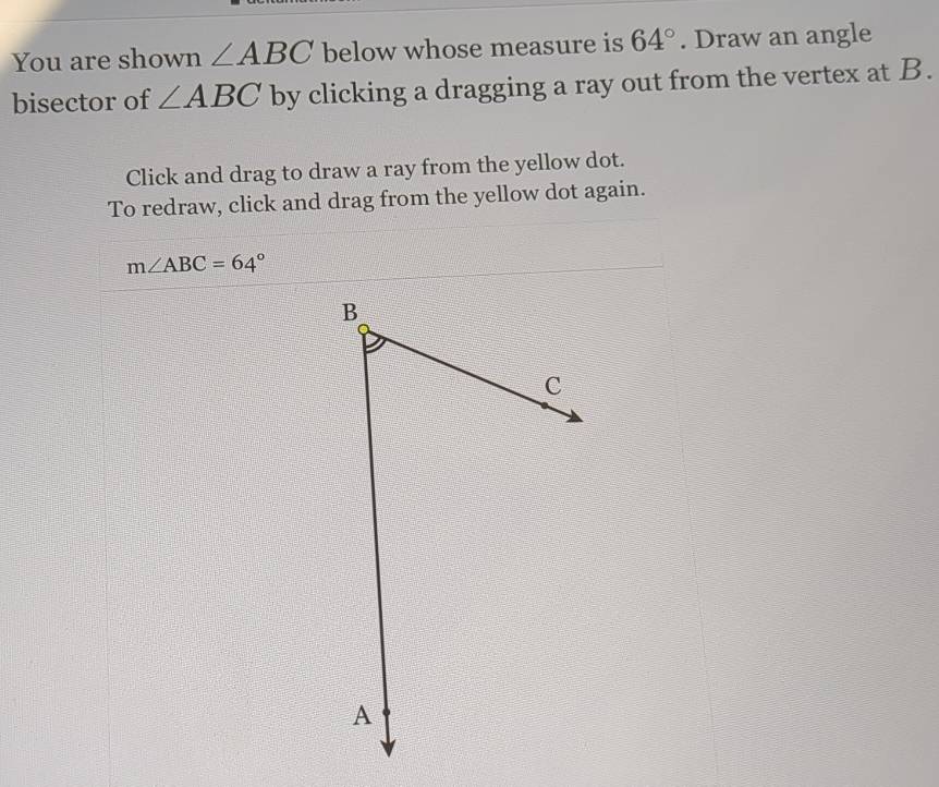 You are shown ∠ ABC below whose measure is 64°. Draw an angle 
bisector of ∠ ABC by clicking a dragging a ray out from the vertex at B. 
Click and drag to draw a ray from the yellow dot. 
To redraw, click and drag from the yellow dot again.
m∠ ABC=64°
B
C
A