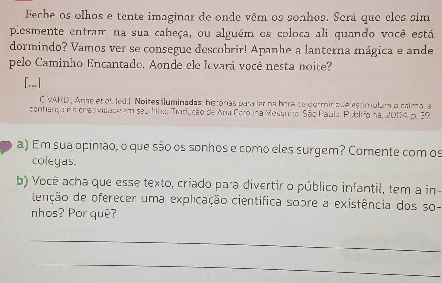 Feche os olhos e tente imaginar de onde vêm os sonhos. Será que eles sim- 
plesmente entram na sua cabeça, ou alguém os coloca ali quando você está 
dormindo? Vamos ver se consegue descobrir! Apanhe a lanterna mágica e ande 
pelo Caminho Encantado. Aonde ele levará você nesta noite? 
[...] 
CIVARDI, Anne et ol. (ed.). Noites iluminadas: histórias para ler na hora de dormir que estimulam a calma, a 
confiança e a criatividade em seu filho. Tradução de Ana Carolina Mesquita. São Paulo: Publifolha, 2004. p. 39. 
a) Em sua opinião, o que são os sonhos e como eles surgem? Comente com os 
colegas. 
b) Você acha que esse texto, criado para divertir o público infantil, tem a in- 
tenção de oferecer uma explicação científica sobre a existência dos so- 
nhos? Por quê? 
_ 
_