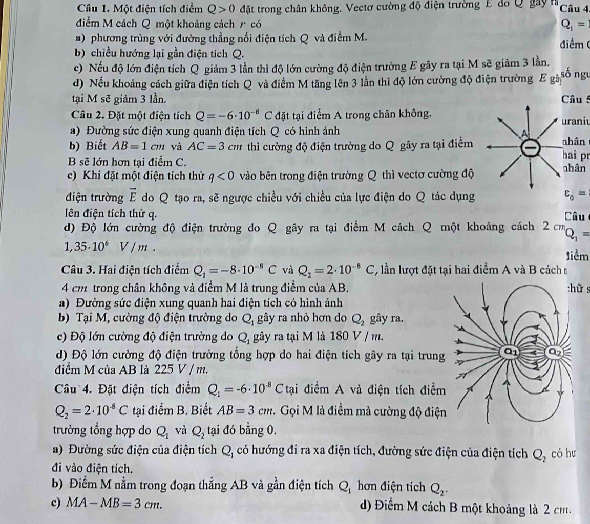 Một điện tích điểm Q>0 đặt trong chân không. Vectơ cường độ điện trường E do Q gây là Câu 4
điểm M cách Q một khoảng cách r có
Q_1=
a) phương trùng với đường thẳng nối điện tích Q và điểm M.
điểm 
b) chiều hướng lại gần điện tích Q.
c) Nếu độ lớn điện tích Q giảm 3 lần thì độ lớn cường độ điện trường E gây ra tại M sẽ giảm 3 lần.
d) Nếu khoảng cách giữa điện tích Q và điểm M tăng lên 3 lần thì độ lớn cường độ điện trường Ega) ^5 số ngu
tại M sẽ giảm 3 lần. Câu 5
Câu 2. Đặt một điện tích Q=-6· 10^(-8)C đặt tại điểm A trong chân không.
uraniu
a) Đường sức điện xung quanh điện tích Q có hình ảnh 
b) Biết AB=1cm và AC=3cm thì cường độ điện trường do Q gây ra tại điểm hai pr
B sẽ lớn hơn tại điểm C. 
c) Khi đặt một điện tích thử q<0</tex> vào bên trong điện trường Q thì vectơ cường độ
điện trường vector E do Q tạo ra, sẽ ngược chiều với chiều của lực điện do Q tác dụng
lên điện tích thử q.  Câu
d) Độ lớn cường độ điện trường do Q gây ra tại điểm M cách Q một khoảng cách 2 cm Q_1=
1,35· 10^6V/m.
1iểm
Câu 3. Hai điện tích điểm Q_1=-8· 10^(-8)C và Q_2=2· 10^(-8)C , lần lượt đặt tại hai điểm A và B cách n
4 cm trong chân không và điểm M là trung điểm của AB.ữ s
a) Đường sức điện xung quanh hai điện tích có hình ảnh
b) Tại M, cường độ điện trường do Q_1 gây ra nhỏ hơn do Q_2 gây ra.
c) Độ lớn cường độ điện trường do Q_1 gây ra tại M là 180 V / m.
d) Độ lớn cường độ điện trường tổng hợp do hai điện tích gây ra tại trung
điểm M của AB là 225V/m.
Câu 4. Đặt điện tích điểm Q_1=-6· 10^(-8)Ctai điểm A và điện tích điểm
Q_2=2· 10^(-8)C tại điểm B. Biết AB=3cm. Gọi M là điểm mà cường độ điện
trường tổng hợp do Q_1 và Q_2 tại đó bằng 0.
a) Đường sức điện của điện tích Q_1 có hướng đi ra xa điện tích, đường sức điện của điện tích Q_2 có hu
đi vào điện tích.
b) Điểm M nằm trong đoạn thắng AB và gần điện tích Q_1 hơn điện tích Q_2.
c) MA-MB=3cm.
d) Điểm M cách B một khoảng là 2 cm.