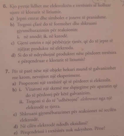 Kjo pyetje lidhet me elektrolizën e tretësirës sẽ holluar 
ujore të klorurit të litiumit. 
a) Jepni emrat dhe simbolet e joneve të praníshme. 
b) Tregoni çfarë do të formohet dhe shkruani 
gjysmëbarazimin për reaksionin: 
i. në anodë; ii. në katodë. 
c) Gjeni emrin e një përbërjeje tjetër, që do të jepte të 
njëjtat produkte në elektroda. 
d) Si do të ndryshojnë produktet nëse përdoret tretësira 
e përqendruar e klorurit të litiumit? 
7. Për të parë nëse një objekt hekuri mund të galvanizohet 
me krom, nevojitet një eksperiment. 
a) Propozoni një tretësirë që të përdoret si elektrolit. 
b) i. Vizatoni një skemë me shpjegime për aparatin që 
do të përdorej për këtë galvanizim. 
ii. Tregoni si do të “udhëtojnë” elektronet nga një 
elektrodë te tjetra. 
c) Shkruani gjysmëbarazimet për reaksionet në secilën 
elektrodë. 
d) Në cilën elektrodë ndodh oksidimi? 
e) Përqendrimi i tretësirës nuk ndryshon. Përse?