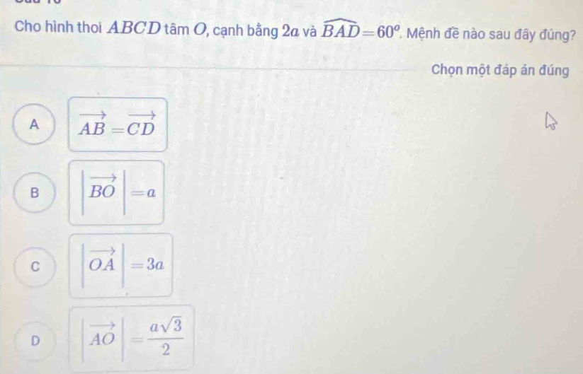 Cho hình thoi ABCD tâm O, cạnh bằng 2a và widehat BAD=60^o * Mệnh đề nào sau đây đúng?
Chọn một đáp án đúng
A vector AB=vector CD
B |vector BO|=a
C |vector OA|=3a
D |vector AO|= asqrt(3)/2 