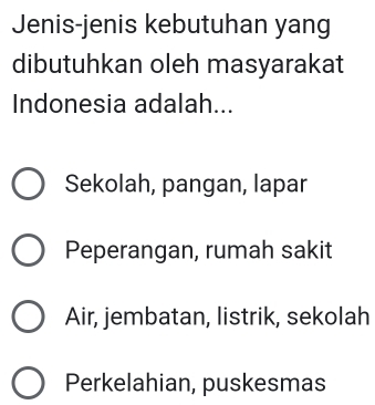 Jenis-jenis kebutuhan yang
dibutuhkan oleh masyarakat
Indonesia adalah...
Sekolah, pangan, lapar
Peperangan, rumah sakit
Air, jembatan, listrik, sekolah
Perkelahian, puskesmas