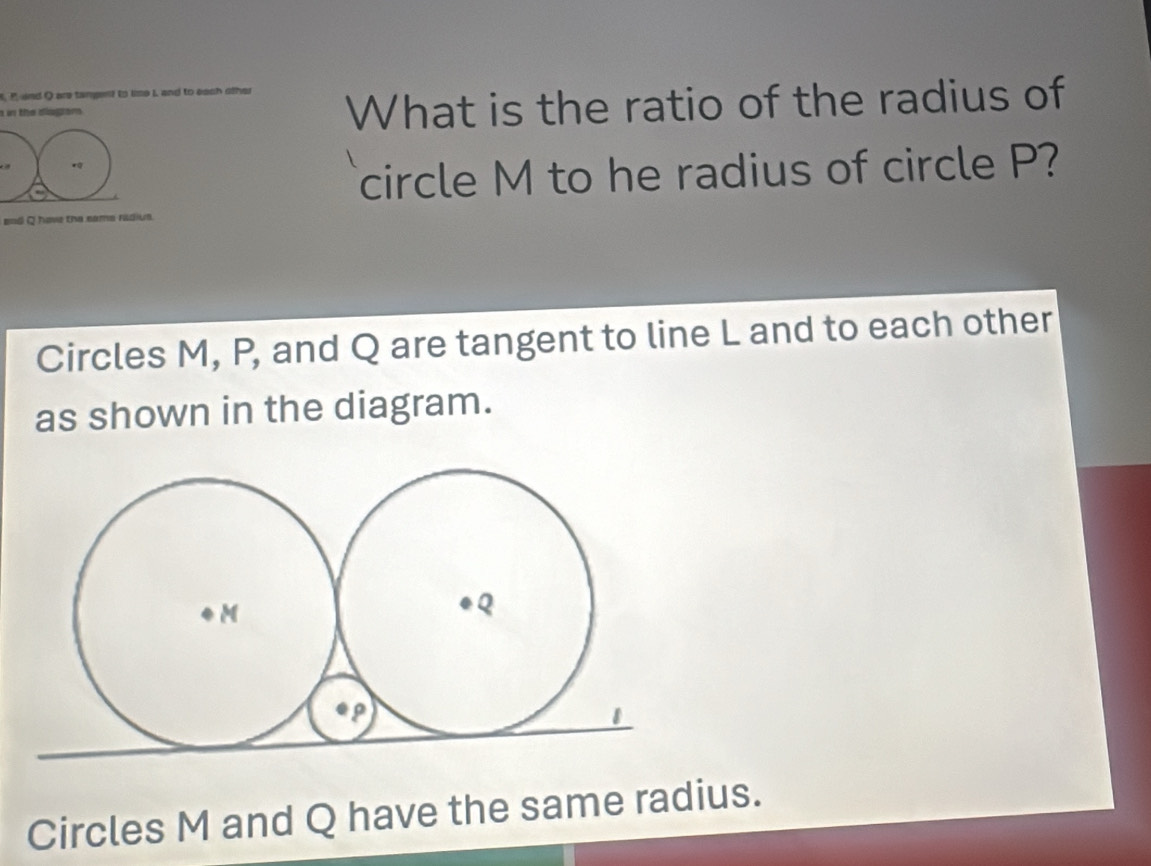 P and Q are tangent to lime I and to each other What is the ratio of the radius of 
a in the diagem . 
* 
circle M to he radius of circle P? 
end Q have the same radius. 
Circles M, P, and Q are tangent to line L and to each other 
as shown in the diagram. 
Circles M and Q have the same radius.