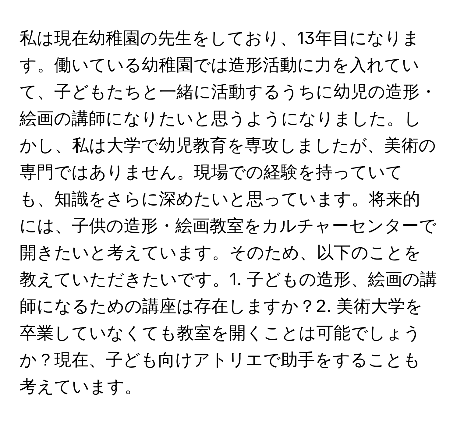 私は現在幼稚園の先生をしており、13年目になります。働いている幼稚園では造形活動に力を入れていて、子どもたちと一緒に活動するうちに幼児の造形・絵画の講師になりたいと思うようになりました。しかし、私は大学で幼児教育を専攻しましたが、美術の専門ではありません。現場での経験を持っていても、知識をさらに深めたいと思っています。将来的には、子供の造形・絵画教室をカルチャーセンターで開きたいと考えています。そのため、以下のことを教えていただきたいです。1. 子どもの造形、絵画の講師になるための講座は存在しますか？2. 美術大学を卒業していなくても教室を開くことは可能でしょうか？現在、子ども向けアトリエで助手をすることも考えています。