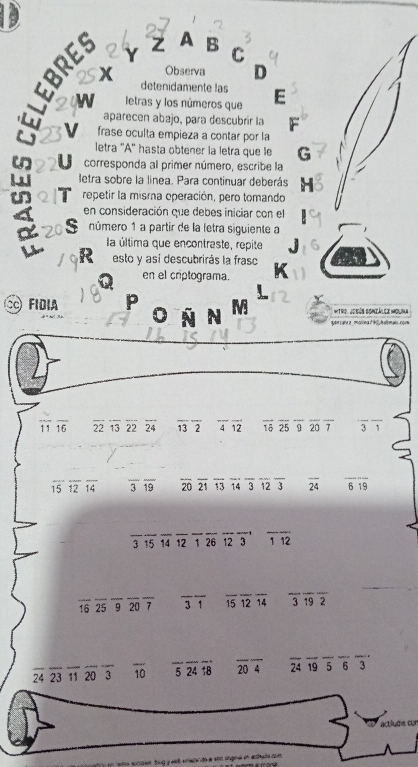 How Y Z A B
C
Observa D
detenidamente las
letras y los números que E
aparecen abajo, para descubrir la F
frase oculta empieza a contar por la
letra ''A'' hasta obtener la letra que le G
corresponda al primer número, escribe la
letra sobre la linea. Para continuar deberás H
repetir la misma operación, pero tomando
en consideración que debes iniciar con el
número 1 a partir de la letra siguiente a
la última que encontraste, repite . 
esto y así descubrirás la frasc
en el criptograma.
FIDIA P Itro. Jobús Soniálee Molma
N
quon cara a _ morona dblh smai, com
overline 11overline 16 22 13 22 24 overline 13overline 2 frac 4· overline  overline 1dot 0overline 25overline 9overline 20overline 7 overline 3overline 1
overline 15overline 12overline 14 overline 3overline 19 overline 20overline 21overline 13overline 14overline 3overline 12overline 3 overline 24 overline 619
_ 3 15 _ 14 12 _ 1 26 123 overline 112
16 25 overline 9overline 20overline 7 _ overline 31 overline 15overline 12overline 14 overline 3overline 19overline 2
28° 23 1 20 3 overline 10 overline 5overline 24overline 18 overline 20overline 4 overline 24overline 19overline 5overline 6overline 3 
actiludis cor
e socass tu g y est eners do à son ungna en edads com