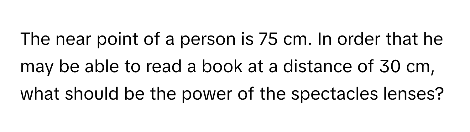 The near point of a person is 75 cm. In order that he may be able to read a book at a distance of 30 cm, what should be the power of the spectacles lenses?