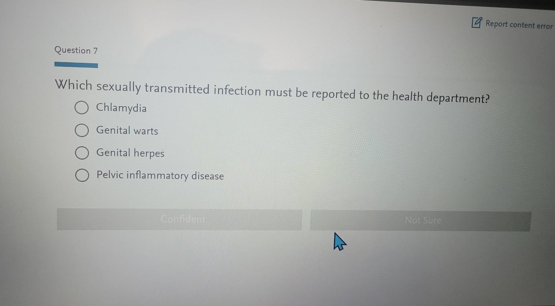 Report content error
Question 7
Which sexually transmitted infection must be reported to the health department?
Chlamydia
Genital warts
Genital herpes
Pelvic inflammatory disease
Confident Not Sure