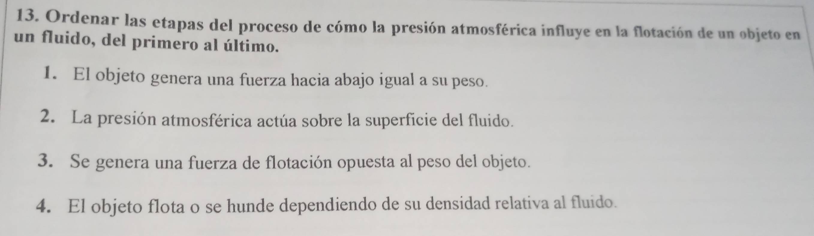 Ordenar las etapas del proceso de cómo la presión atmosférica influye en la flotación de un objeto en 
un fluido, del primero al último. 
1. El objeto genera una fuerza hacia abajo igual a su peso. 
2. La presión atmosférica actúa sobre la superficie del fluido. 
3. Se genera una fuerza de flotación opuesta al peso del objeto. 
4. El objeto flota o se hunde dependiendo de su densidad relativa al fluido.