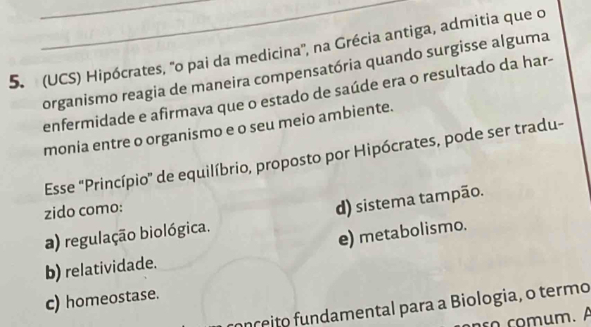 (UCS) Hipócrates, 'o pai da medicina'', na Grécia antiga, admitia que o
organismo reagia de maneira compensatória quando surgisse alguma
enfermidade e afirmava que o estado de saúde era o resultado da har-
monia entre o organismo e o seu meio ambiente.
Esse 'Princípio” de equilíbrio, proposto por Hipócrates, pode ser tradu-
zido como:
d) sistema tampão.
a) regulação biológica.
e) metabolismo.
b) relatividade.
c) homeostase.
onçeito fundamental para a Biologia, o termo
ão comum. A