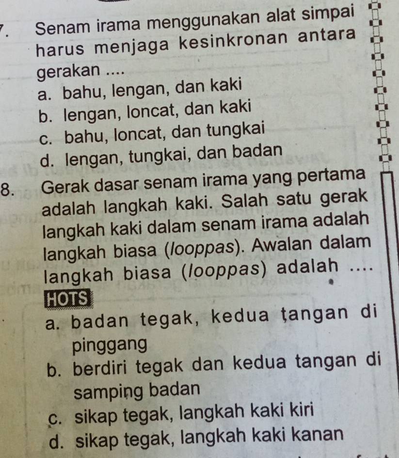 Senam irama menggunakan alat simpai
harus menjaga kesinkronan antara
gerakan ....
a. bahu, lengan, dan kaki
b. lengan, loncat, dan kaki
c. bahu, loncat, dan tungkai
d. lengan, tungkai, dan badan
8. Gerak dasar senam irama yang pertama
adalah langkah kaki. Salah satu gerak
langkah kaki dalam senam irama adalah
langkah biasa (/ooppas). Awalan dalam
langkah biasa (/ooppas) adalah ....
HOTS
a. badan tegak, kedua ṭangan di
pinggang
b. berdiri tegak dan kedua tangan di
samping badan
c. sikap tegak, langkah kaki kiri
d. sikap tegak, langkah kaki kanan