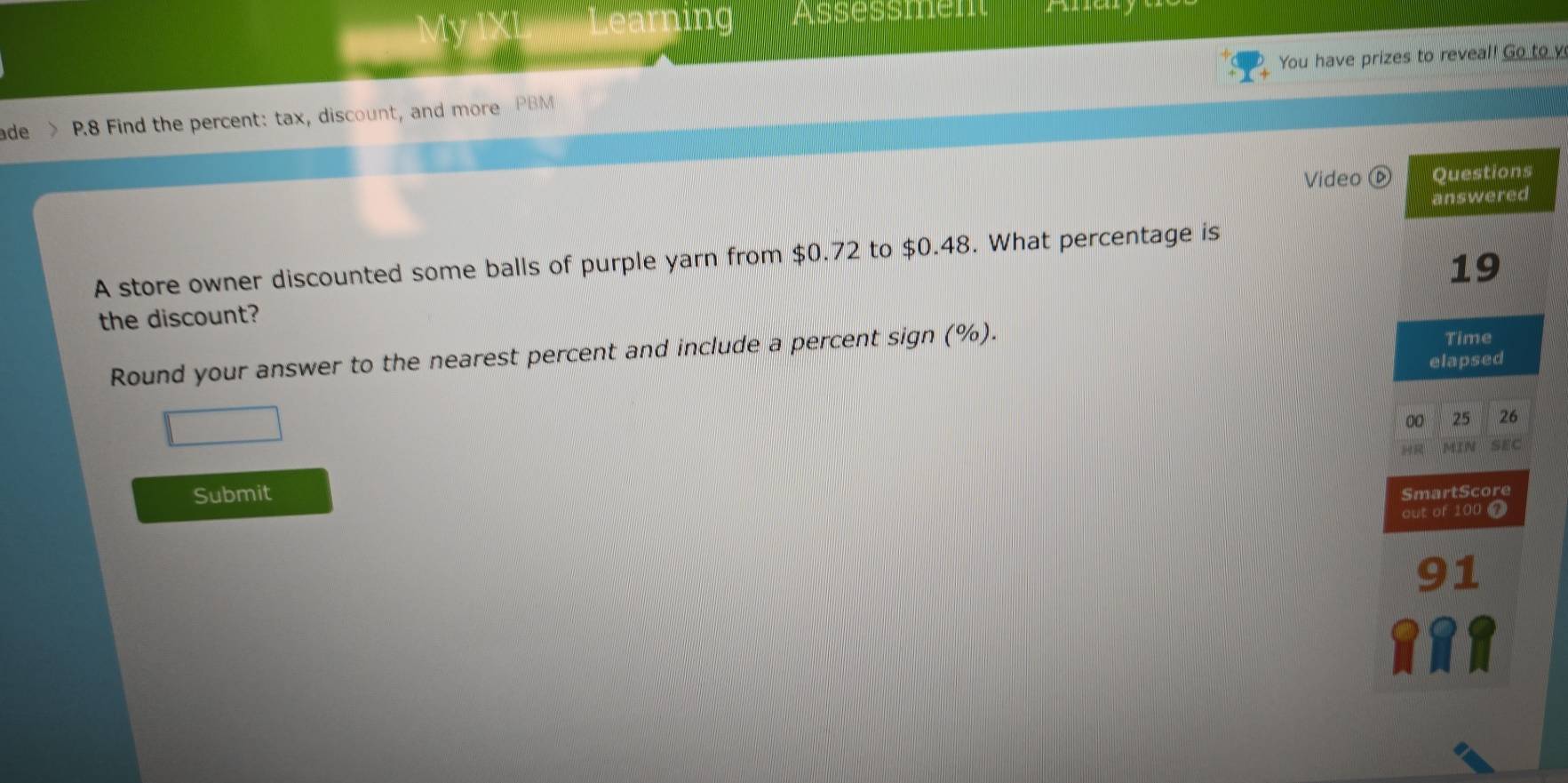 You have prizes to reveal! Go to y 
ade > P.8 Find the percent: tax, discount, and more PBM 
Video 
A store owner discounted some balls of purple yarn from $0.72 to $0.48. What percentage is 
the discount? 
Round your answer to the nearest percent and include a percent sign (%). 
Submit