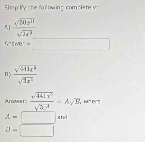 Simplify the following completely: 
A)  sqrt(50x^(11))/sqrt(2x^9) 
Answer =□ 
B)  sqrt(441x^9)/sqrt(3x^4) 
Answer:  sqrt(441x^9)/sqrt(3x^4) =Asqrt(B) , where
A=□ and
B=□